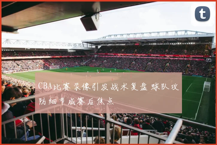 CBA比赛录像引发战术复盘 球队攻防细节成赛后焦点