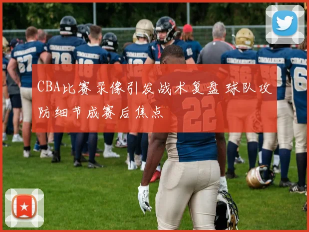 CBA比赛录像引发战术复盘 球队攻防细节成赛后焦点