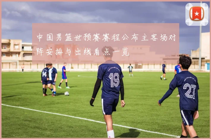 中国男篮世预赛赛程公布主客场对阵安排与出线看点一览