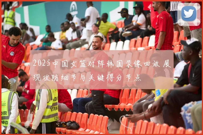 2025中国女篮对阵韩国录像回放 展现攻防细节与关键得分节点